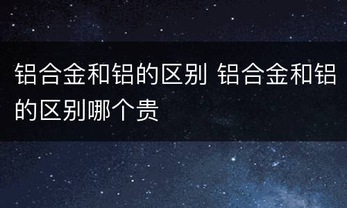 铝合金和铝的区别 铝合金和铝的区别哪个贵