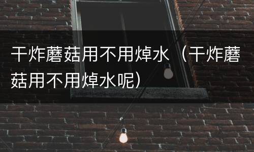 干炸蘑菇用不用焯水（干炸蘑菇用不用焯水呢）