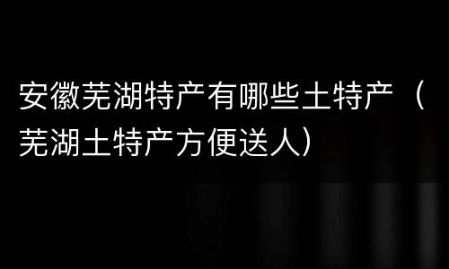 安徽芜湖特产有哪些土特产（芜湖土特产方便送人）