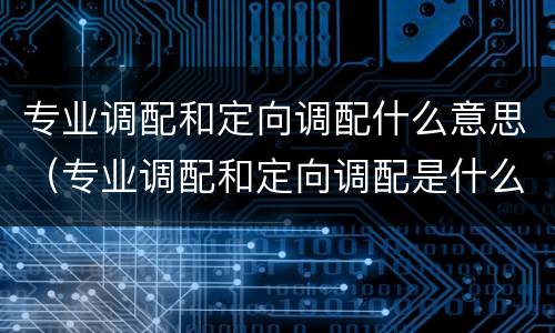 专业调配和定向调配什么意思（专业调配和定向调配是什么意思有什么区别）