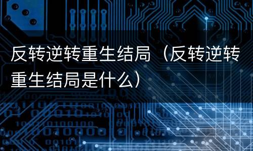 反转逆转重生结局（反转逆转重生结局是什么）