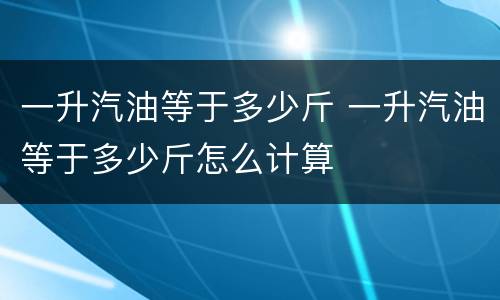 一升汽油等于多少斤 一升汽油等于多少斤怎么计算