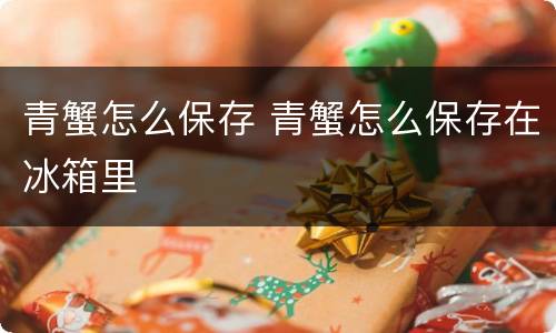 青蟹怎么保存 青蟹怎么保存在冰箱里