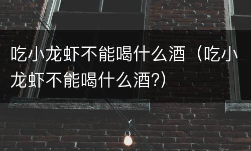 吃小龙虾不能喝什么酒（吃小龙虾不能喝什么酒?）