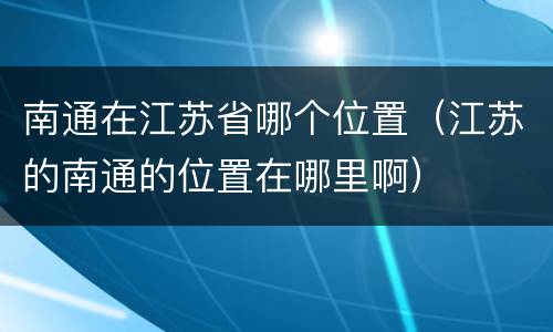 南通在江苏省哪个位置（江苏的南通的位置在哪里啊）