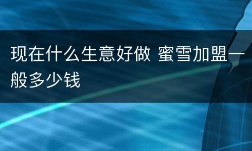 现在什么生意好做 蜜雪加盟一般多少钱