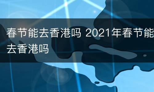 春节能去香港吗 2021年春节能去香港吗