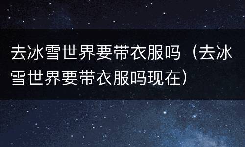 去冰雪世界要带衣服吗（去冰雪世界要带衣服吗现在）