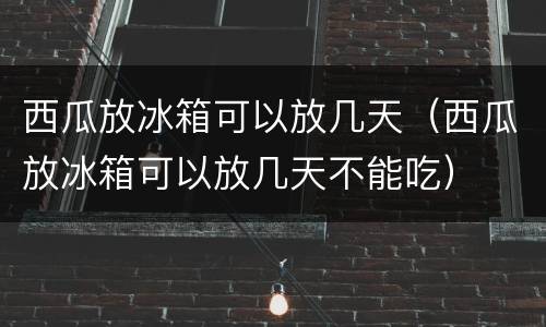 西瓜放冰箱可以放几天（西瓜放冰箱可以放几天不能吃）