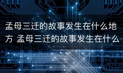 孟母三迁的故事发生在什么地方 孟母三迁的故事发生在什么地方哪个省