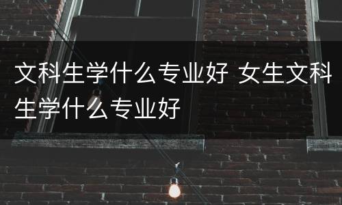 文科生学什么专业好 女生文科生学什么专业好