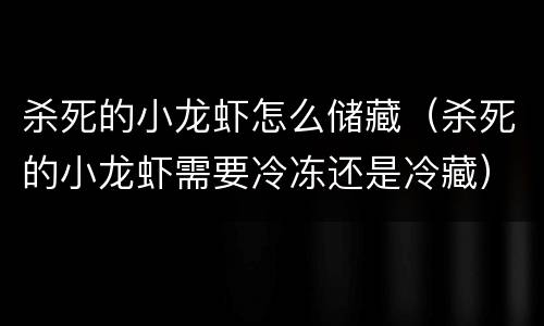 杀死的小龙虾怎么储藏（杀死的小龙虾需要冷冻还是冷藏）