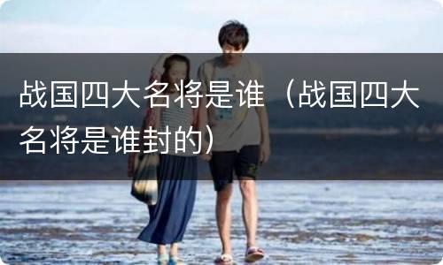 战国四大名将是谁（战国四大名将是谁封的）