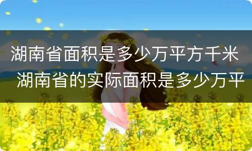 湖南省面积是多少万平方千米 湖南省的实际面积是多少万平方千米