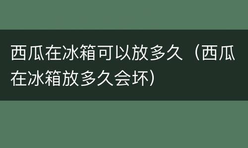 西瓜在冰箱可以放多久（西瓜在冰箱放多久会坏）