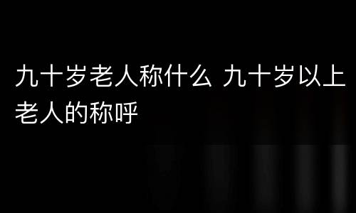 九十岁老人称什么 九十岁以上老人的称呼