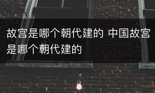 故宫是哪个朝代建的 中国故宫是哪个朝代建的