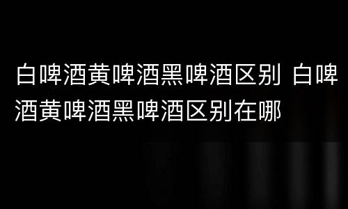 白啤酒黄啤酒黑啤酒区别 白啤酒黄啤酒黑啤酒区别在哪