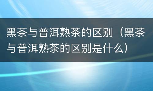 黑茶与普洱熟茶的区别（黑茶与普洱熟茶的区别是什么）