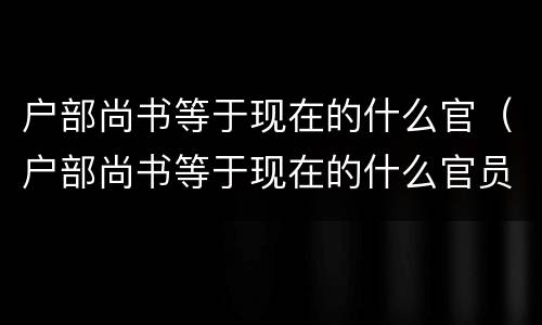户部尚书等于现在的什么官（户部尚书等于现在的什么官员）