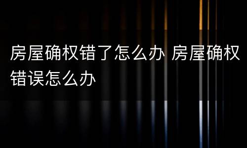 房屋确权错了怎么办 房屋确权错误怎么办