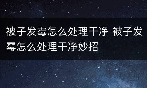 被子发霉怎么处理干净 被子发霉怎么处理干净妙招