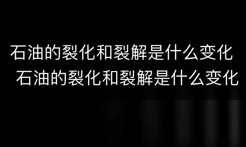 石油的裂化和裂解是什么变化 石油的裂化和裂解是什么变化?