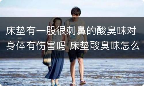 床垫有一股很刺鼻的酸臭味对身体有伤害吗 床垫酸臭味怎么去除