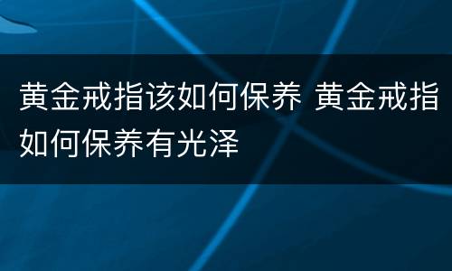 黄金戒指该如何保养 黄金戒指如何保养有光泽