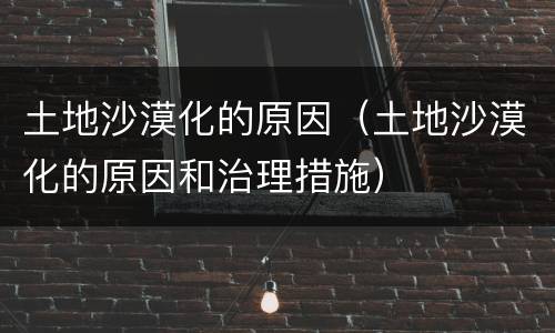 土地沙漠化的原因（土地沙漠化的原因和治理措施）