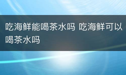 吃海鲜能喝茶水吗 吃海鲜可以喝茶水吗