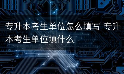 专升本考生单位怎么填写 专升本考生单位填什么