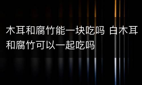 木耳和腐竹能一块吃吗 白木耳和腐竹可以一起吃吗