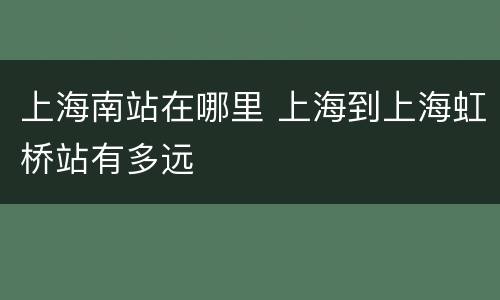上海南站在哪里 上海到上海虹桥站有多远