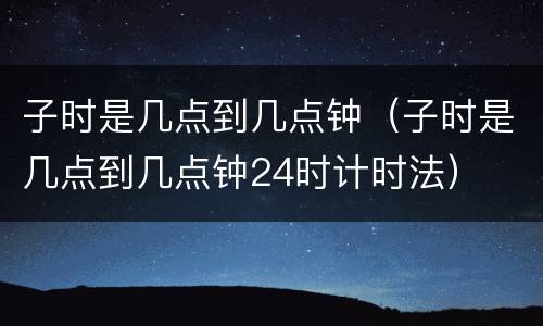 子时是几点到几点钟（子时是几点到几点钟24时计时法）