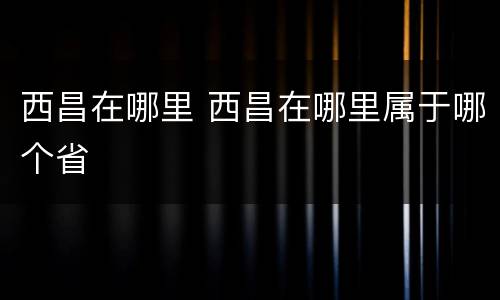 西昌在哪里 西昌在哪里属于哪个省