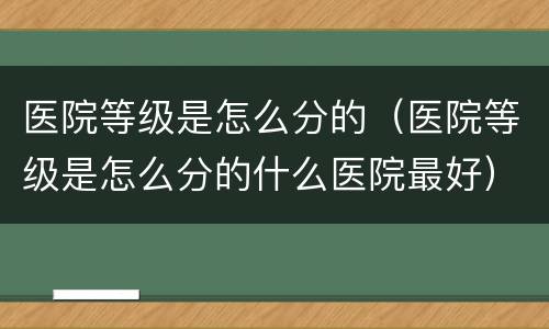 医院等级是怎么分的（医院等级是怎么分的什么医院最好）