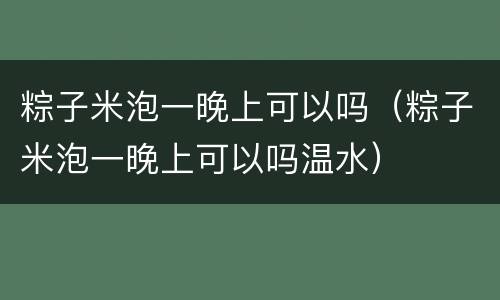 粽子米泡一晚上可以吗（粽子米泡一晚上可以吗温水）