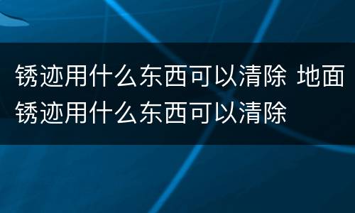 锈迹用什么东西可以清除 地面锈迹用什么东西可以清除