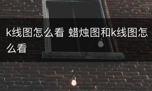 k线图怎么看 蜡烛图和k线图怎么看