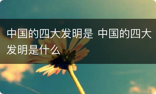 中国的四大发明是 中国的四大发明是什么