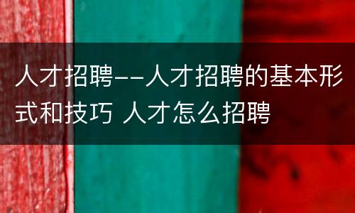 人才招聘--人才招聘的基本形式和技巧 人才怎么招聘