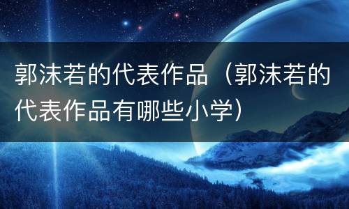 郭沫若的代表作品（郭沫若的代表作品有哪些小学）