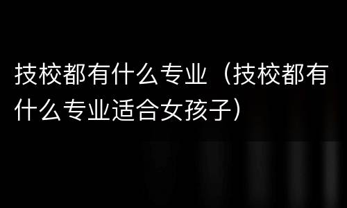 技校都有什么专业（技校都有什么专业适合女孩子）
