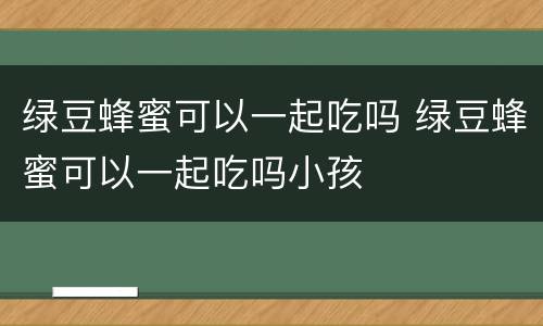 绿豆蜂蜜可以一起吃吗 绿豆蜂蜜可以一起吃吗小孩