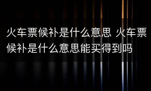 火车票候补是什么意思 火车票候补是什么意思能买得到吗