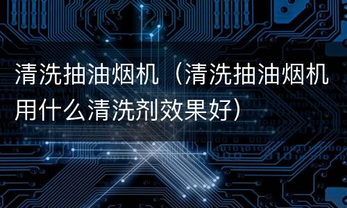 清洗抽油烟机（清洗抽油烟机用什么清洗剂效果好）