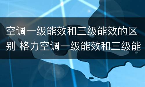 空调一级能效和三级能效的区别 格力空调一级能效和三级能效的区别