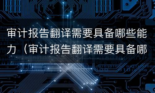 审计报告翻译需要具备哪些能力（审计报告翻译需要具备哪些能力和素质）