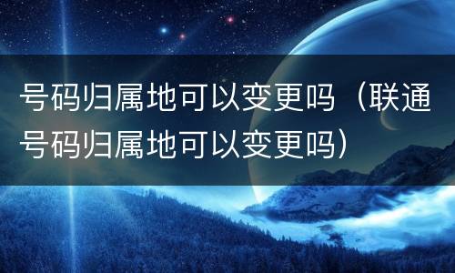 号码归属地可以变更吗（联通号码归属地可以变更吗）